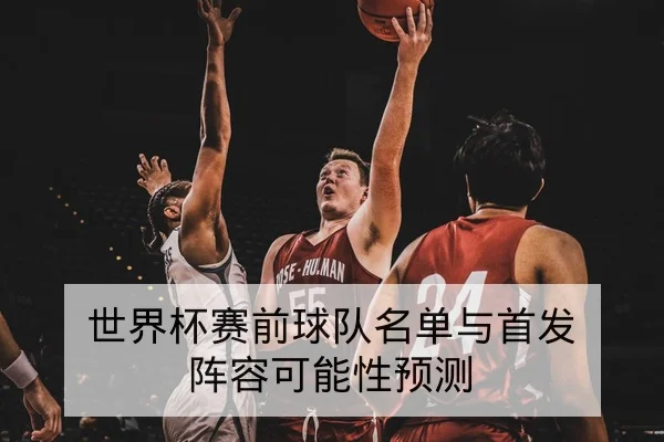世界杯赛前球队名单与首发阵容可能性预测