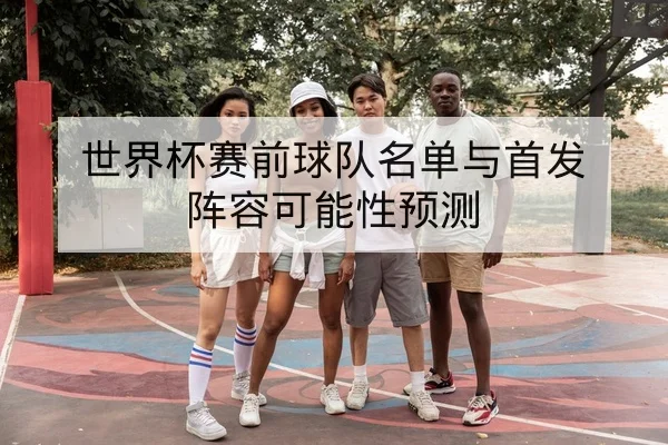 世界杯赛前球队名单与首发阵容可能性预测